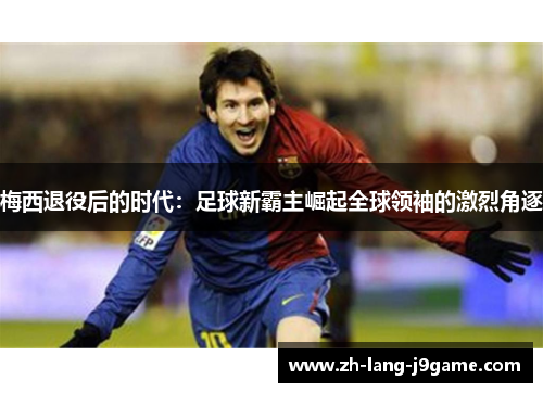 梅西退役后的时代:足球新霸主崛起全球领袖的激烈角逐 梅西退役后的时代:足球新霸主崛起全球领袖的激烈角逐