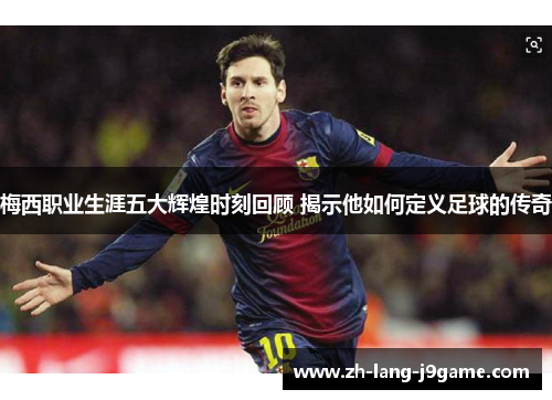 梅西职业生涯五大辉煌时刻回顾 揭示他如何定义足球的传奇 梅西职业生涯五大辉煌时刻回顾 揭示他如何定义足球的传奇