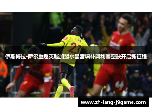 伊斯梅拉·萨尔重返英超加盟水晶宫填补奥利塞空缺开启新征程