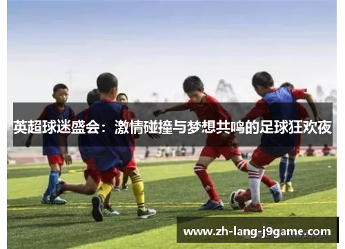英超球迷盛会:激情碰撞与梦想共鸣的足球狂欢夜 英超球迷盛会:激情碰撞与梦想共鸣的足球狂欢夜
