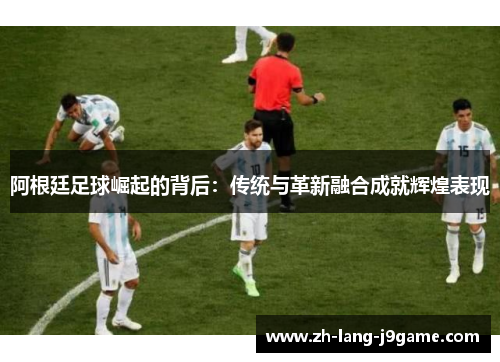 阿根廷足球崛起的背后:传统与革新融合成就辉煌表现 阿根廷足球崛起的背后:传统与革新融合成就辉煌表现