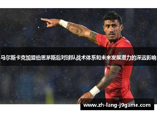 马尔斯卡克加盟伯恩茅斯后对球队战术体系和未来发展潜力的深远影响 马尔斯卡克加盟伯恩茅斯后对球队战术体系和未来发展潜力的深远影响